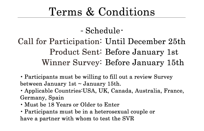 Terms & Conditions ・Schedule: Call for Participation: Until December 25th. Product Sent: Before January 1st. Winner Survey: Before January 15th. ・Participants must be willing to fill out a review Survey between January 1st ~ January 15th. ・Applicable Countries: USA, UK, Canada, Australia, France, Germany, Spain ・Must be 18 Years or Older to Enter ・Participants must be in a heterosexual couple or have a partner with whom to test the SVR