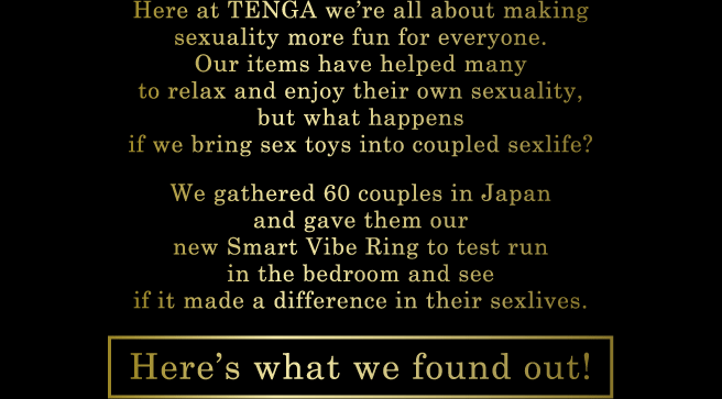 Here at TENGA we're all about making sexuality more fun for everyone. Our items have helped many to relax and enjoy their own sexuality, but what happens if we bring sex toys into coupled sexlife? We gathered 60 couples in Japan and gave them our new Smart Vibe Ring to test run in the bedroom and see if it made a difference in their sexlives. Here's what we found out!