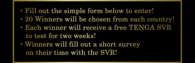 ・Fill out the simple form below to enter! ・20 Winners will be chosen from each country! ・Each winner will receive a free TENGA SVR to test for two weeks! ・Winners will fill out a short survey on their time with the SVR!