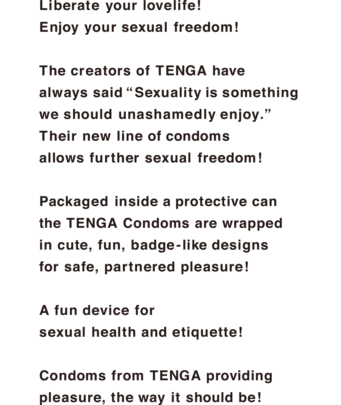 Liberate your lovelife!Enjoy your sexual freedom!The creators of TENGA have always said Sexuality is something we should unashamedly enjoy.Their new line of condoms allows further sexual freedom!Packaged inside a protective can the TENGA Condoms are wrapped in cute, fun, badge-like designs for safe, partnered pleasure!A fun device for sexual health and etiquette!Condoms from TENGA providing pleasure, the way it should be!