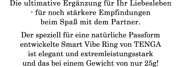 Die ultimative Ergänzung für Ihr Liebesleben - für noch stärkere Empfindungen beim Spaß mit dem Partner. Der speziell für eine natürliche Passform entwickelte Smart Vibe Ring von TENGA ist elegant und extremleistungsstark und das bei einem Gewicht von nur  25g!