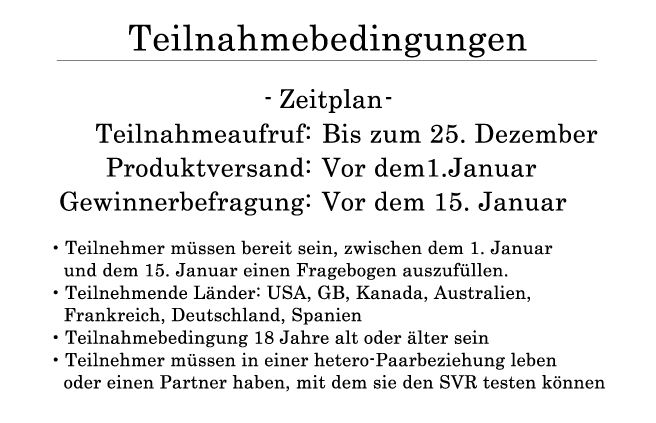 Teilnahmebedingungen ・Zeitplan: Teilnahmeaufruf: Bis zum 25. Dezember Produktversand : Vor dem1.Januar Gewinnerbefragung: Vor dem 15. Januar ・Teilnehmer müssen bereit sein, zwischen dem 1. Januar und dem 15. Januar einen Fragebogen auszufüllen. ・Teilnehmende Länder: USA, GB, Kanada, Australien, Frankreich, Deutschland, Spanien ・Teilnahmebedingung 18 Jahre alt oder älter sein ・Teilnehmer müssen in einer hetero-Paarbeziehung leben oder einen Partner haben, mit dem sie den SVR testen können