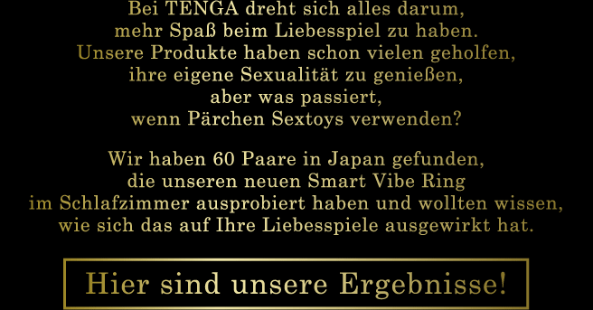 Bei TENGA dreht sich alles darum, mehr Spaß beim Liebesspiel zu haben. Unsere Produkte haben schon vielen geholfen, ihre eigene Sexualität zu genießen, aber was passiert, wenn Pärchen Sextoys verwenden? Wir haben 60 Paare in Japan gefunden, die unseren neuen Smart Vibe Ring im Schlafzimmer ausprobiert haben und wollten wissen, wie sich das auf Ihre Liebesspiele ausgewirkt hat. Hier sind unsere Ergebnisse!