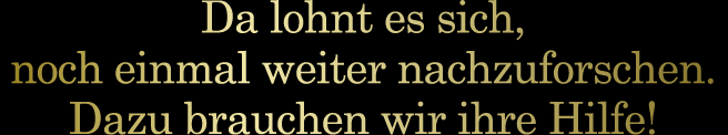 Da lohnt es sich, noch einmal weiter nachzuforschen. Dazu brauchen wir ihre Hilfe!