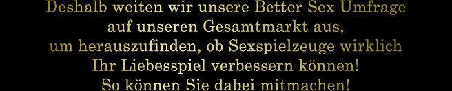 Deshalb weiten wir unsere Better Sex Umfrage auf unseren Gesamtmarkt aus, um herauszufinden, ob Sexspielzeuge wirklich Ihr Liebesspiel verbessern können! So können Sie dabei mitmachen!
