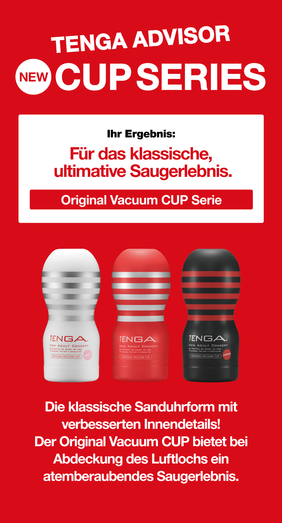 TENGA ADVISOR NEW CUP SERIES Ihr Ergebnis: Für das klassische, ultimative Saugerlebnis. Original Vacuum CUP Serie Die klassische Sanduhrform mit verbesserten Innendetails! Der Original Vacuum CUP bietet bei Abdeckung des Luftlochs ein atemberaubendes Saugerlebnis.