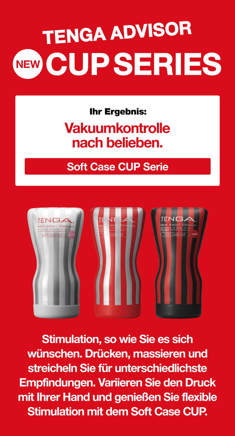 TENGA ADVISOR NEW CUP SERIES Ihr Ergebnis: Vakuumkontrolle nach belieben. Soft Case CUP Serie Stimulation, so wie Sie es sich wünschen. Drücken, massieren und streicheln Sie für unterschiedlichste Empfindungen. Variieren Sie den Druck mit Ihrer Hand und genießen Sie flexible Stimulation mit dem Soft Case CUP.