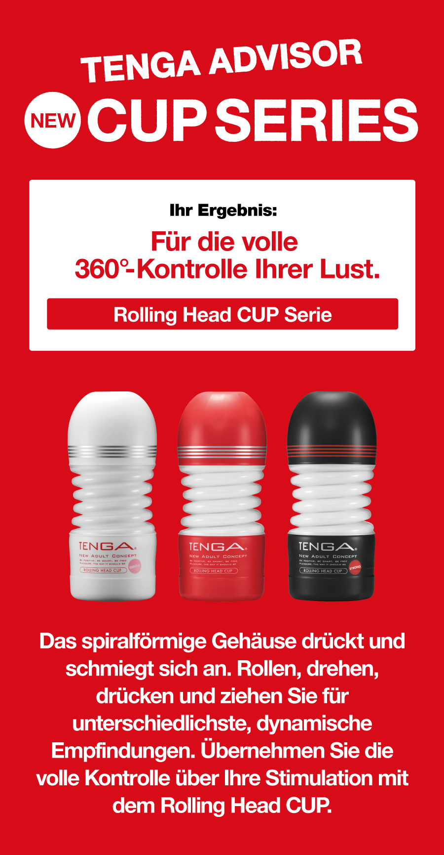 TENGA ADVISOR NEW CUP SERIES Ihr Ergebnis: Für die volle 360°-Kontrolle Ihrer Lust. Rolling Head CUP Serie Das spiralförmige Gehäuse drückt und schmiegt sich an. Rollen, drehen, drücken und ziehen Sie für unterschiedlichste, dynamische Empfindungen. Übernehmen Sie die volle Kontrolle über Ihre Stimulation mit dem Rolling Head CUP.