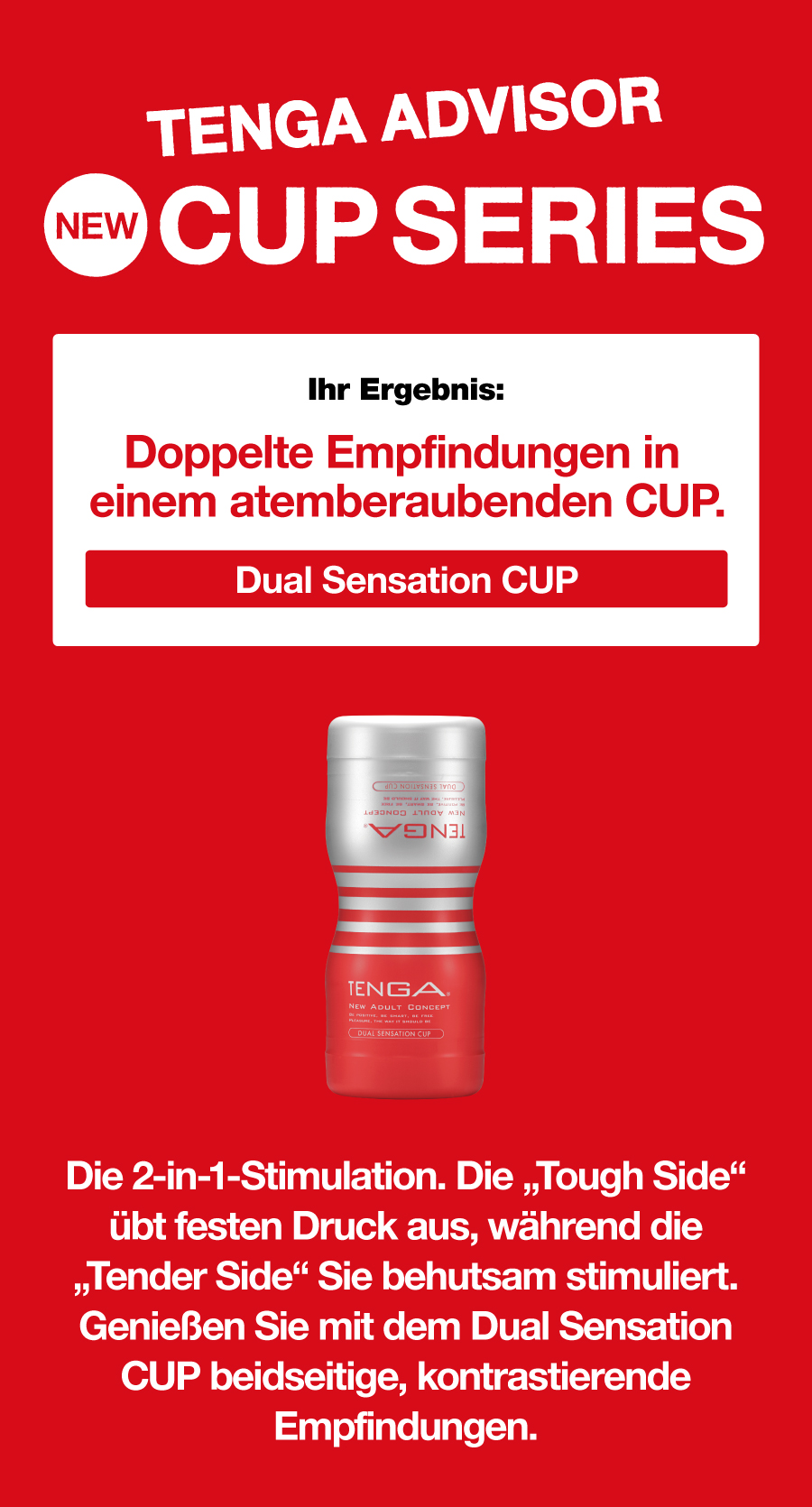 TENGA ADVISOR NEW CUP SERIES Ihr Ergebnis: Doppelte Empfindungen in einem atemberaubenden CUP. Dual Sensation CUP Die 2-in-1-Stimulation. Die „Tough Side“ übt festen Druck aus, während die „Tender Side“ Sie behutsam stimuliert. Genießen Sie mit dem Dual Sensation CUP beidseitige, kontrastierende Empfindungen.