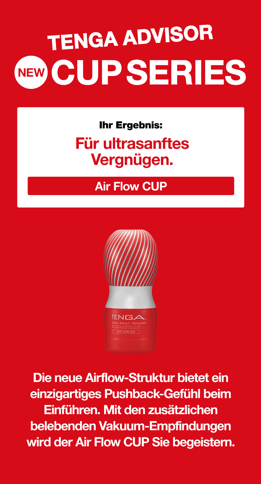 TENGA ADVISOR NEW CUP SERIES Ihr Ergebnis: Für ultrasanftes Vergnügen. Air Flow CUP Die neue Airflow-Struktur bietet ein einzigartiges Pushback-Gefühl beim Einführen. Mit den zusätzlichen belebenden Vakuum-Empfindungen wird der Air Flow CUP Sie begeistern.