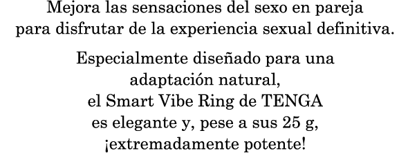Mejora las sensaciones del sexo en pareja para disfrutar de la experiencia sexual definitiva. Especialmente diseñado para una adaptación natural, el Smart Vibe Ring de TENGA es elegante y, pese a sus 25 g, ¡extremadamente potente!