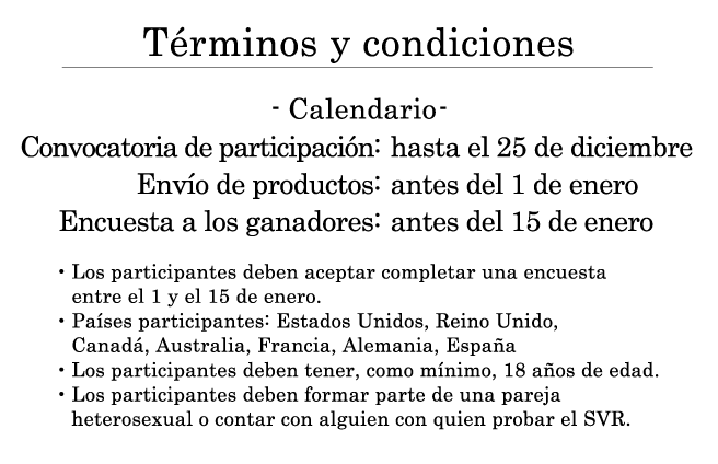 Términos y condiciones ・Calendario: Convocatoria de participación: hasta el 25 de diciembre Envío de productos: antes del 1 de enero Encuesta a los ganadores: antes del 15 de enero ・Los participantes deben aceptar completar una encuesta entre el 1 y el 15 de enero. ・Países participantes: Estados Unidos, Reino Unido, Canadá, Australia, Francia, Alemania, España ・Los participantes deben tener, como mínimo, 18 años de edad. ・Los participantes deben formar parte de una pareja heterosexual o contar con alguien con quien probar el SVR.