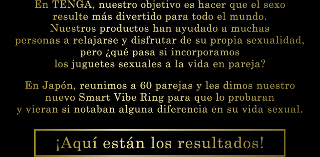 En TENGA, nuestro objetivo es hacer que el sexo resulte más divertido para todo el mundo. Nuestros productos han ayudado a muchas personas a relajarse y disfrutar de su propia sexualidad, pero ¿qué pasa si incorporamos los juguetes sexuales a la vida en pareja? En Japón, reunimos a 60 parejas y les dimos nuestro nuevo Smart Vibe Ring para que lo probaran y vieran si notaban alguna diferencia en su vida sexual. ¡Aquí están los resultados!