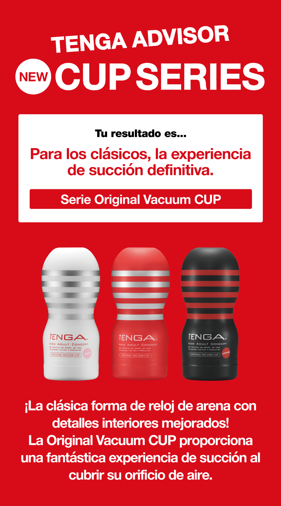 TENGA ADVISOR NEW CUP SERIES Tu resultado es... Para los clásicos, la experiencia de succión definitiva. Serie Original Vacuum CUP ¡La clásica forma de reloj de arena con detalles interiores mejorados! La Original Vacuum CUP proporciona una fantástica experiencia de succión al cubrir su orificio de aire.