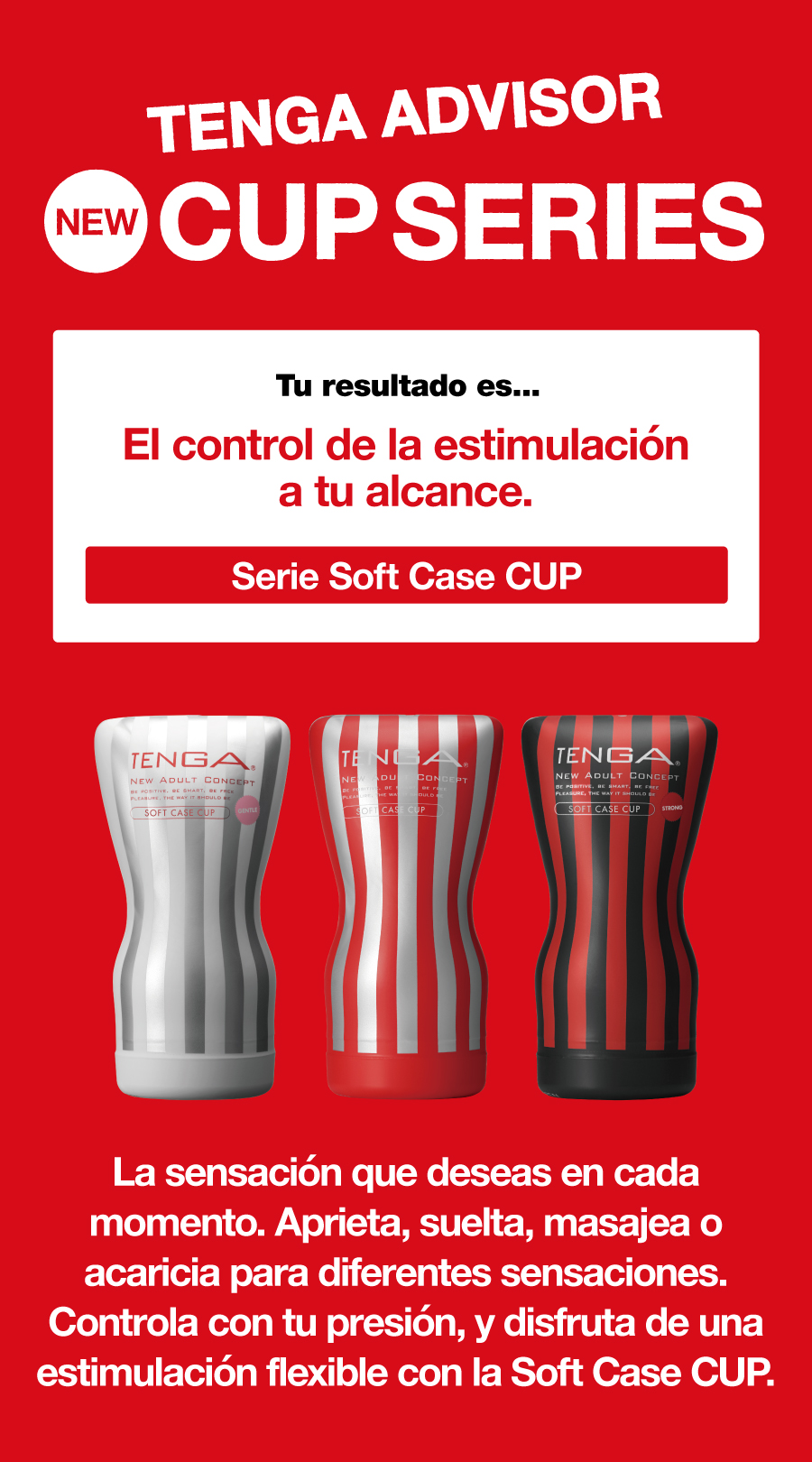 TENGA ADVISOR NEW CUP SERIES Tu resultado es... El control de la estimulación a tu alcance. Serie Soft Case CUP La sensación que deseas en cada momento. Aprieta, suelta, masajea o acaricia para diferentes sensaciones. Controla con tu presión y disfruta de una estimulación flexible con la Soft Case CUP.