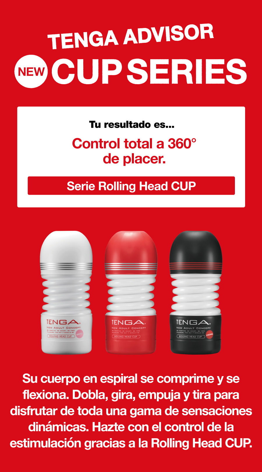 TENGA ADVISOR NEW CUP SERIES Tu resultado es... Control total a 360° de placer. Serie Rolling Head CUP Su cuerpo en espiral se comprime y se flexiona. Dobla, gira, empuja y tira para disfrutar de toda una gama de sensaciones dinámicas. Hazte con el control de la estimulación gracias a la Rolling Head CUP.