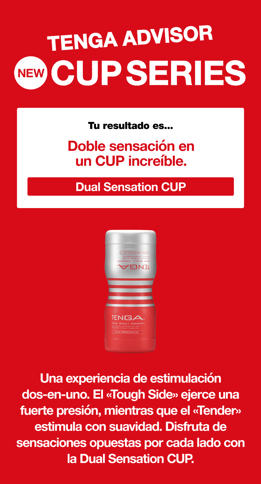 TENGA ADVISOR NEW CUP SERIES Tu resultado es... Doble sensación en un CUP increíble. Dual Sensation CUP Una experiencia de estimulación dos-en-uno. El «Tough Side» ejerce una fuerte presión, mientras que el «Tender» estimula con suavidad. Disfruta de sensaciones opuestas por cada lado con la Dual Sensation CUP.