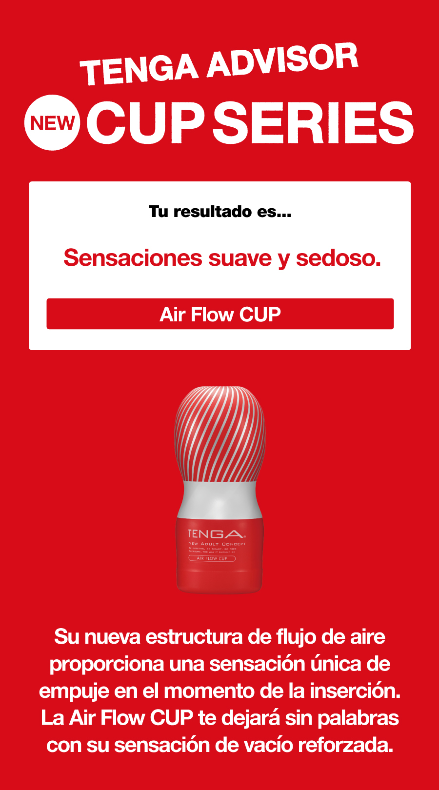 TENGA ADVISOR NEW CUP SERIES Tu resultado es... Sensaciones suave y sedoso. Air Flow CUP Su nueva estructura de flujo de aire proporciona una sensación única de empuje en el momento de la inserción. La Air Flow CUP te dejará sin palabras con su sensación de vacío reforzada.