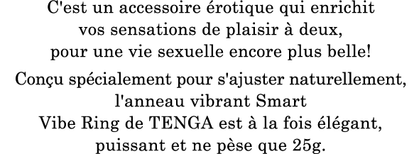 C'est un accessoire érotique qui enrichit vos sensations de plaisir à deux, pour une vie sexuelle encore plus belle ! Conçu spécialement pour s'ajuster naturellement, l'anneau vibrant Smart Vibe Ring de TENGA est à la fois élégant, puissant et ne pèse que 25 g.