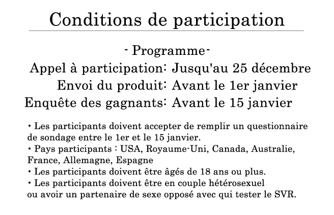 Conditions de participation Programme Appel à participation : Jusqu'au 25 décembre Envoi du produit : Avant le 1er janvier Enquête des gagnants : Avant le 15 janvier ・Les participants doivent accepter de remplir un questionnaire de sondage entre le 1er et le 15 janvier. Pays participants : USA, Royaume-Uni, Canada, Australie, France, Allemagne, Espagne ・Les participants doivent être âgés de 18 ans ou plus. ・Les participants doivent être en couple hétérosexuel ou avoir un partenaire de sexe opposé avec qui tester le SVR.