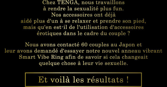 Chez TENGA, nous travaillons à rendre la sexualité plus fun. Nos accessoires ont déjà aidé plus d'un à se relaxer et prendre son pied, mais qu'en est-il de l'utilisation d'accessoires érotiques dans le cadre du couple ? Nous avons contacté 60 couples au Japon et leur avons demandé d'essayer notre nouvel anneau vibrant Smart Vibe Ring afin de savoir si cela changeait quelque chose à leur vie sexuelle. Et voilà les résultats !