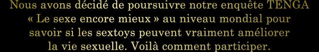 Nous avons décidé de poursuivre notre enquête TENGA « Le sexe encore mieux » au niveau mondial pour savoir si les sextoys peuvent vraiment améliorer la vie sexuelle. Voilà comment participer.