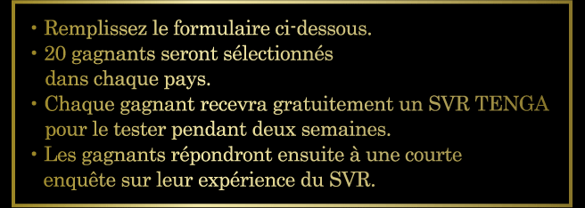 ・Remplissez le formulaire ci-dessous. ・20 gagnants seront sélectionnés dans chaque pays. ・Chaque gagnant recevra gratuitement un SVR TENGA pour le tester pendant deux semaines. ・Les gagnants répondront ensuite à une courte enquête sur leur expérience du SVR.