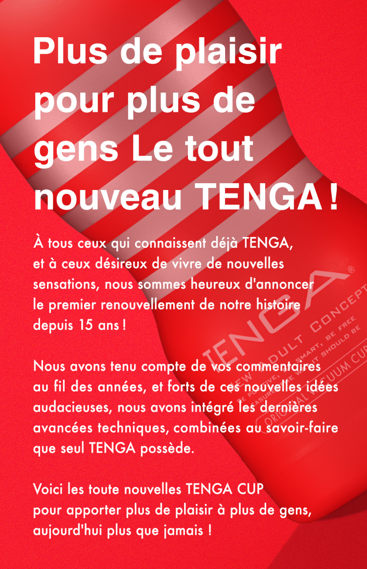 Texte d'introduction TENGA New CUP Le voici : Plus de plaisir pour plus de gens Le tout nouveau TENGA ! À tous ceux qui connaissent déjà TENGA, et à ceux désireux de vivre de nouvelles sensations, nous sommes heureux d'annoncer le premier renouvellement de notre histoire depuis 15 ans ! Nous avons tenu compte de vos commentaires au fil des années, et forts de ces nouvelles idées audacieuses, nous avons intégré les dernières avancées techniques, combinées au savoir-faire que seul TENGA possède. Voici les toute nouvelles TENGA CUP pour apporter plus de plaisir à plus de gens, aujourd'hui plus que jamais !