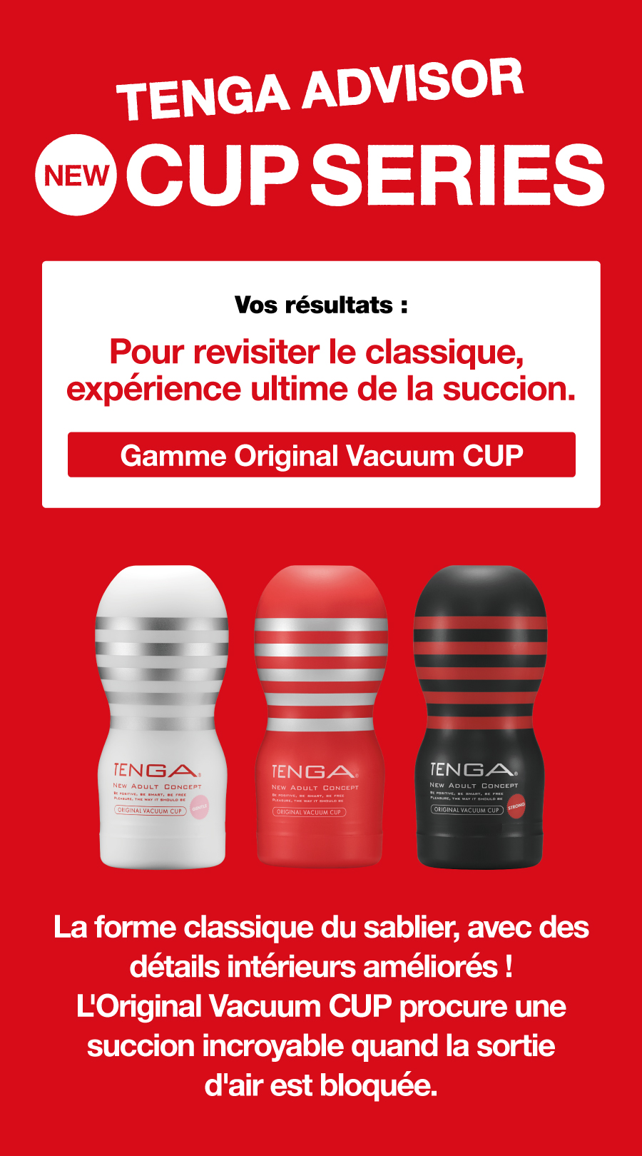 TENGA ADVISOR NEW CUP SERIES Vos résultats : Pour revisiter le classique, expérience ultime de la succion. Gamme Original Vacuum CUP La forme classique du sablier, avec des détails intérieurs améliorés ! L'Original Vacuum CUP procure une succion incroyable quand la sortie d'air est bloquée.