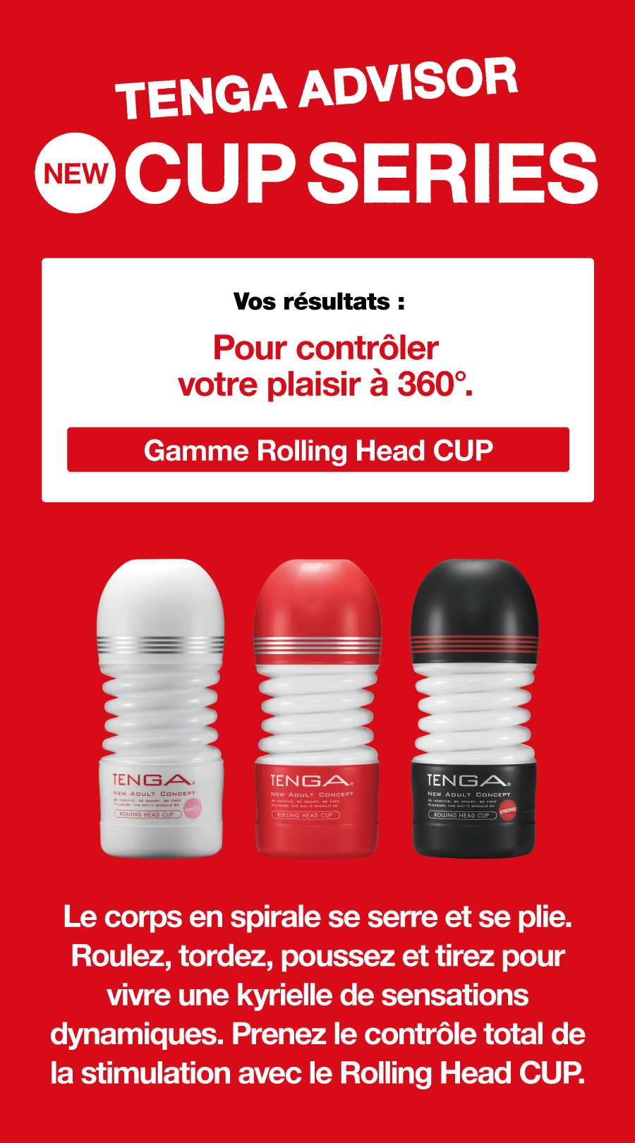 TENGA ADVISOR NEW CUP SERIES Vos résultats : Pour contrôler votre plaisir à 360°. Gamme Rolling Head CUP Le corps en spirale se serre et se plie. Roulez, tordez, poussez et tirez pour vivre une kyrielle de sensations dynamiques. Prenez le contrôle total de la stimulation avec le Rolling Head CUP.