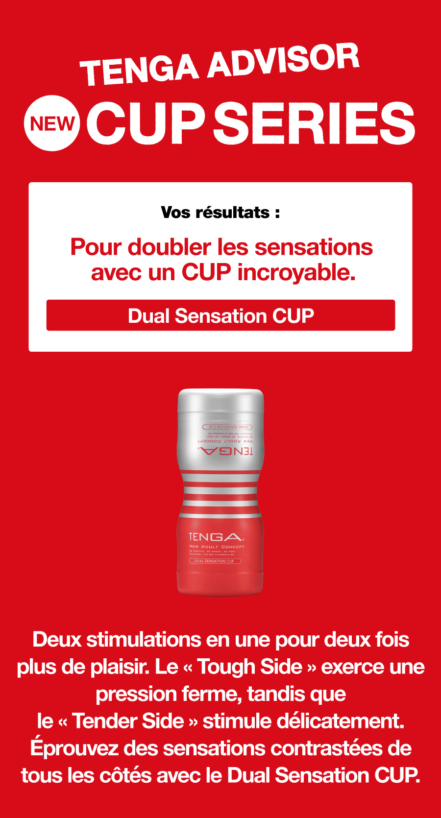 TENGA ADVISOR NEW CUP SERIES Vos résultats : Pour doubler les sensations avec un CUP incroyable. Dual Sensation CUP Deux stimulations en une pour deux fois plus de plaisir. Le « Tough Side » exerce une pression ferme, tandis que le « Tender Side » stimule délicatement. Éprouvez des sensations contrastées de tous les côtés avec le Dual Sensation CUP.