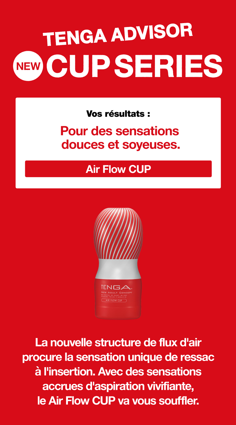 TENGA ADVISOR NEW CUP SERIES Vos résultats : Pour des sensations douces et soyeuses. Air Flow CUP La nouvelle structure de flux d'air procure la sensation unique de ressac à l'insertion. Avec des sensations accrues d'aspiration vivifiante, le Air Flow CUP va vous souffler.