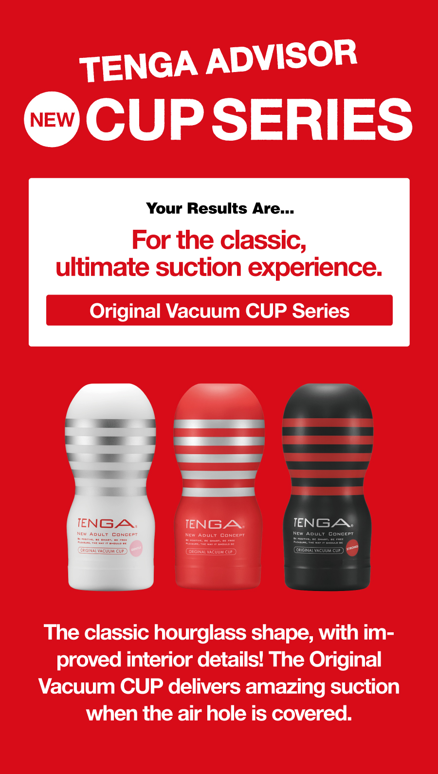 TENGA ADVISOR NEW CUP SERIES Your Results Are... For the classic,ultimate suction experience. Original Vacuum CUP Series The classic hourglass shape, with improved interior details! The Original Vacuum CUP delivers amazing suction when the air hole is covered.