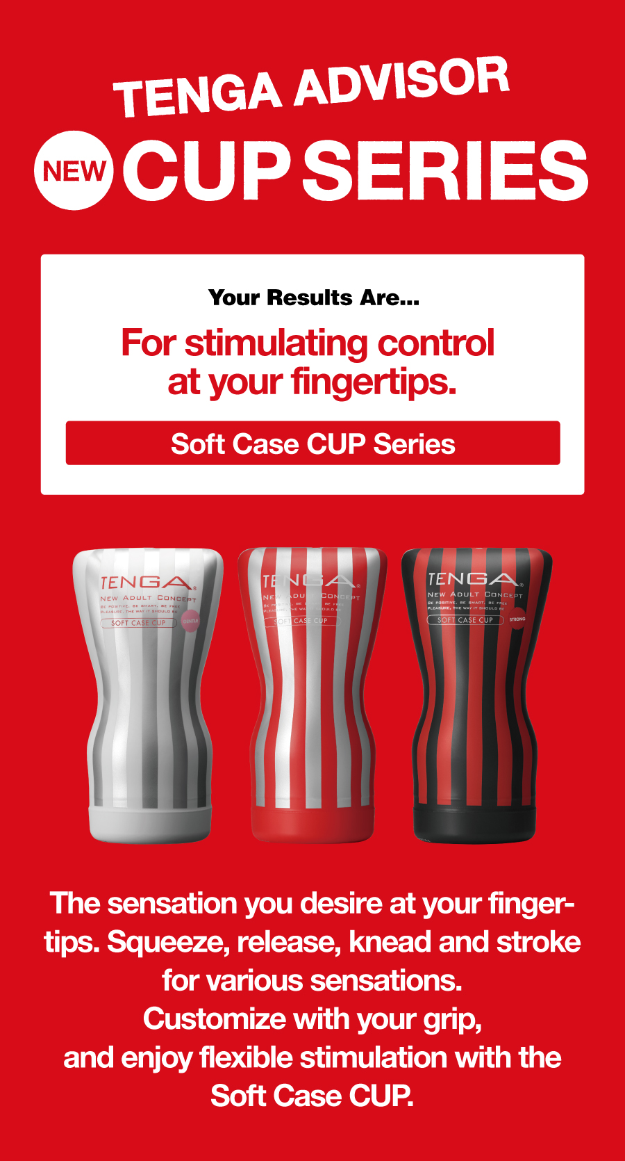 TENGA ADVISOR NEW CUP SERIES Your Results Are... For stimulating control at your fingertips. Soft Case CUP Series The sensation you desire at your fingertips. Squeeze, release, knead and stroke for various sensations. Customize with your grip, and enjoy flexible stimulation with the Soft Case CUP.