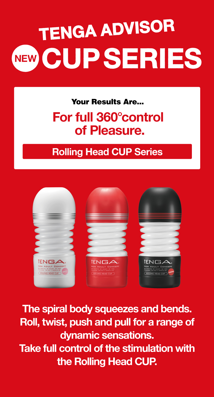 TENGA ADVISOR NEW CUP SERIES Your Results Are... For full 360° control of Pleasure. Rolling Head CUP Series The spiral body squeezes and bends. Roll, twist, push and pull for a range of dynamic sensations. Take full control of the stimulation with the Rolling Head CUP.