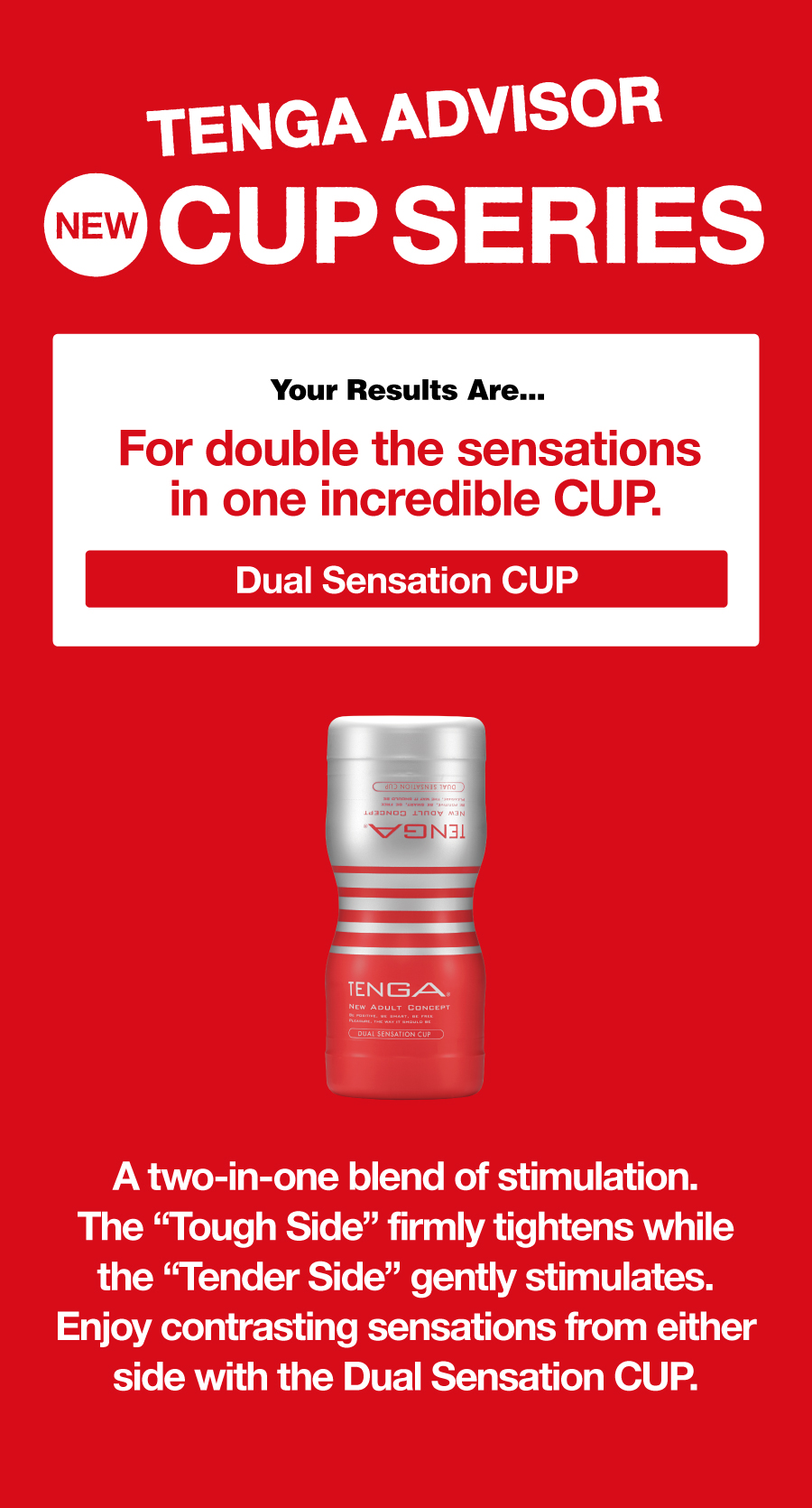 TENGA ADVISOR NEW CUP SERIES Your Results Are... For double the sensations in one incredible CUP. Dual Sensation CUP A two-in-one blend of stimulation. The “Tough Side” firmly tightens while the “Tender Side” gently stimulates. Enjoy contrasting sensations from either side with the Dual Sensation CUP.