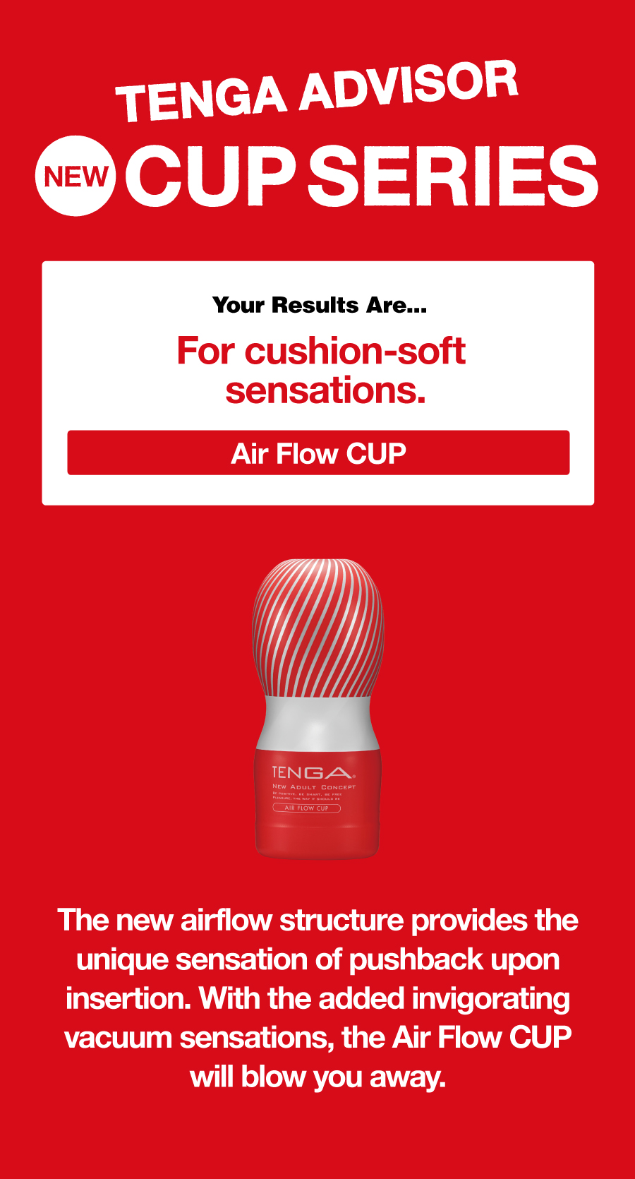 TENGA ADVISOR NEW CUP SERIES Your Results Are… For cushion-soft sensations. Air Flow CUP The new airflow structure provides the unique sensation of pushback upon insertion. With the added invigorating vacuum sensations, the Air Flow CUP will blow you away.