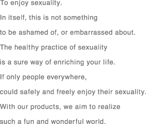 To enjoy sexuality.Initself,this is not something to be ashamed of,or embarrassed about.The healthy practice of Sexuality is a sure way of enriching your life.If only people everywhere,could safely and freely enjoy their sexuality.With our products,we aim to realize such a fun and wonderful world.